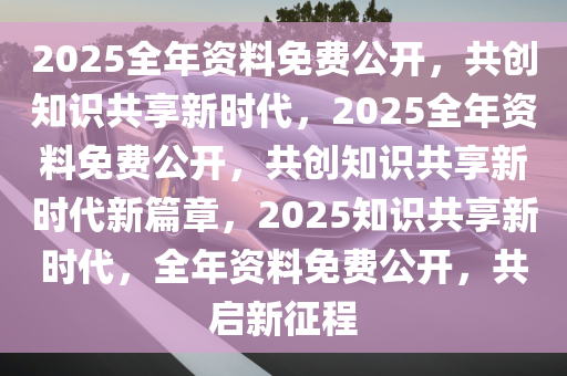 2025全年免费资料公开,迈向知识共享的未来，2025全年免费资料公开的时代来临